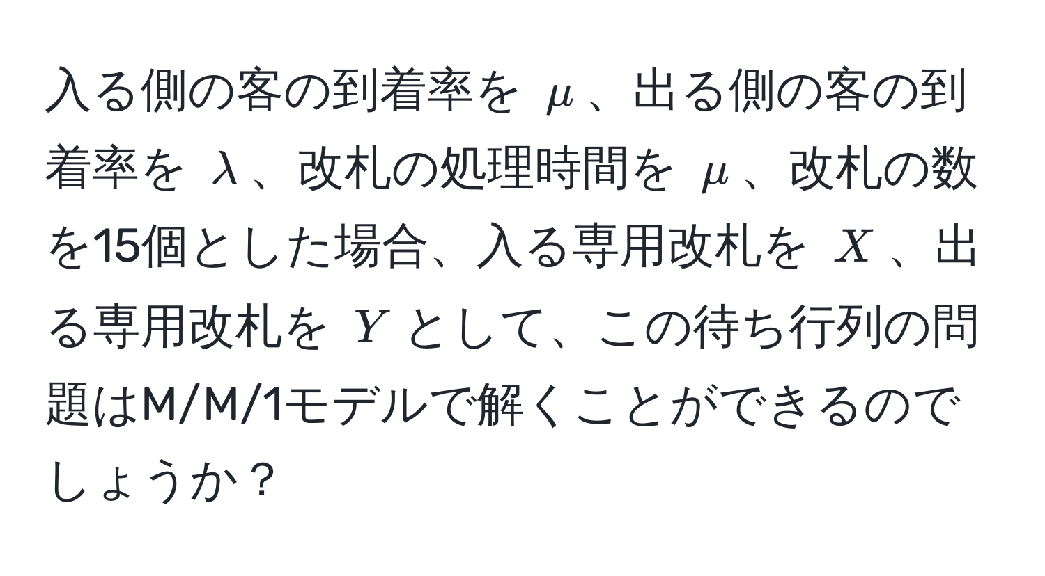 入る側の客の到着率を $mu$、出る側の客の到着率を $lambda$、改札の処理時間を $mu$、改札の数を15個とした場合、入る専用改札を $X$、出る専用改札を $Y$として、この待ち行列の問題はM/M/1モデルで解くことができるのでしょうか？