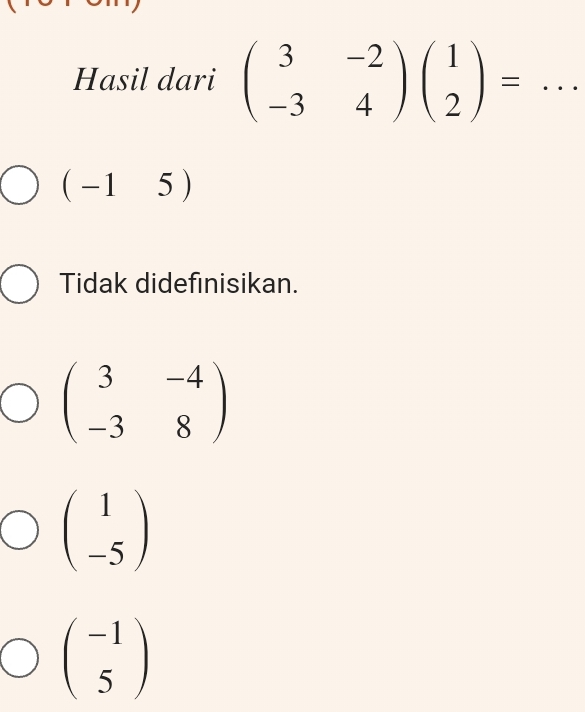 Hasil dari beginpmatrix 3&-2 -3&4endpmatrix beginpmatrix 1 2endpmatrix = _
(-15)
Tidak didefinisikan.
beginpmatrix 3&-4 -3&8endpmatrix
beginpmatrix 1 -5endpmatrix
beginpmatrix -1 5endpmatrix