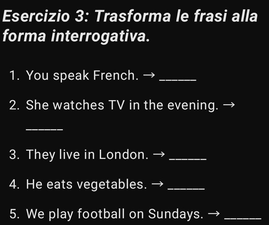 Trasforma le frasi alla 
forma interrogativa. 
1. You speak French._ 
2. She watches TV in the evening. 
_ 
3. They live in London._ 
4. He eats vegetables._ 
5. We play football on Sundays._