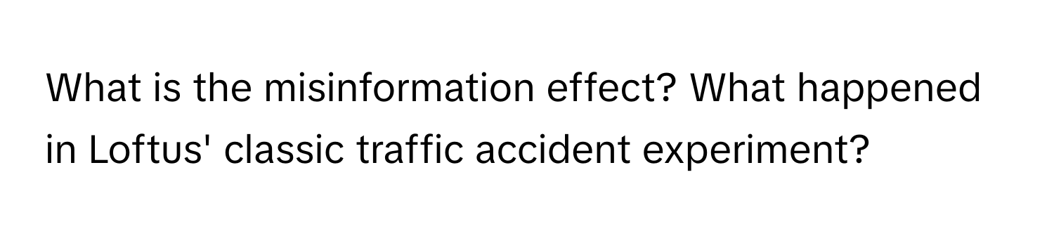 What is the misinformation effect? What happened in Loftus' classic traffic accident experiment?