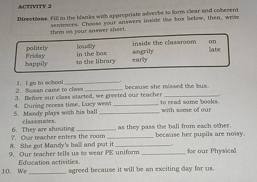 ACTIVITY 2
Directions: Fill in the blanks with appropriate adverbs to form clear and coherent
sentences. Choose your answers inside the box below, then, write
them on your answer sheet.
politely loudly inside the classroom on
Friday in the box angrily
late
happily to the library early
1. I go to school_ .
2. Susan came to class _because she missed the bus.
3. Before our class started, we greeted our teacher_
。
4. During recess time, Lucy went _to read some books.
5. Mandy plays with his ball _with some of our
classmates.
6. They are shouting_ as they pass the ball from each other.
7. Our teacher enters the room _because her pupils are noisy.
8. She got Mandy’s ball and put it_
.
9. Our teacher tells us to wear PE uniform _for our Physical
Education activities.
10. We _agreed because it will be an exciting day for us.