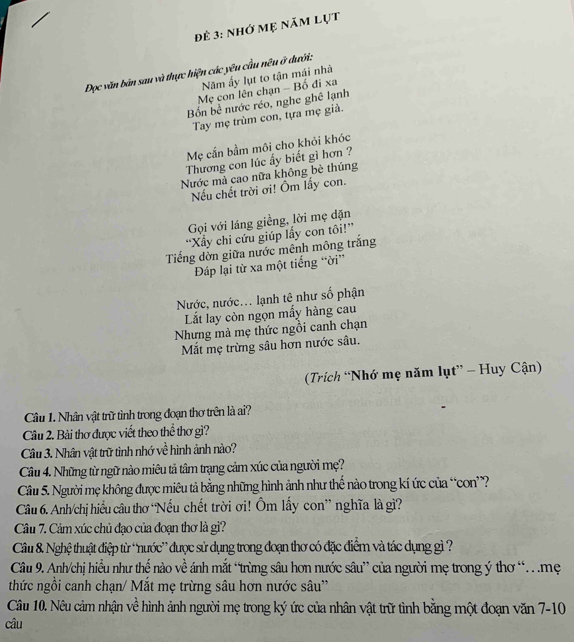 đẻ 3: nhớ mẹ năm lụt
Đọc văn bản sau và thực hiện các yêu cầu nêu ở dưới:
Năm ấy lụt to tận mái nhà
Mẹ con lên chạn - Bố đi xa
Bốn bề nước réo, nghe ghê lạnh
Tay mẹ trùm con, tựa mẹ già.
Mẹ cắn bầm môi cho khỏi khóc
Thương con lúc ấy biết gì hơn ?
Nước mà cao nữa không bè thúng
Nếu chết trời ơi! Ôm lấy con.
Gọi với láng giềng, lời mẹ dặn
“Xẩy chi cứu giúp lấy con tôi!”
Tiếng dờn giữa nước mênh mông trắng
Đáp lại từ xa một tiếng “ời”
Nước, nước... lạnh tê như số phận
Lắt lay còn ngọn mấy hàng cau
Nhưng mà mẹ thức ngồi canh chạn
Mắt mẹ trừng sâu hơn nước sâu.
Trích “Nhớ mẹ năm lụt” - Huy Cận)
Câu 1. Nhân vật trữ tình trong đoạn thơ trên là ai?
Câu 2. Bài thơ được viết theo thể thơ gì?
Câu 3. Nhân vật trữ tình nhớ về hình ảnh nào?
Câu 4. Những từ ngữ nào miêu tả tâm trạng cảm xúc của người mẹ?
Câu 5. Người mẹ không được miêu tả bằng những hình ảnh như thế nào trong kí ức của “con?
Câu 6. Anh/chị hiểu câu thơ Nếu chết trời ơi! Ôm lấy con” nghĩa là gì?
Câu 7. Cảm xúc chủ đạo của đoạn thơ là gì?
Câu 8. Nghệ thuật điệp từ “nước” được sử dụng trong đoạn thơ có đặc điểm và tác dụng gì ?
Câu 9. Anh/chị hiểu như thế nào về ánh mắt “trừng sâu hơn nước sâu” của người mẹ trong ý thơ “  mẹ
thức ngồi canh chạn/ Mắt mẹ trừng sâu hơn nước sâu''
Câu 10. Nêu cảm nhận về hình ảnh người mẹ trong ký ức của nhân vật trữ tình bằng một đoạn văn 7-10
câu