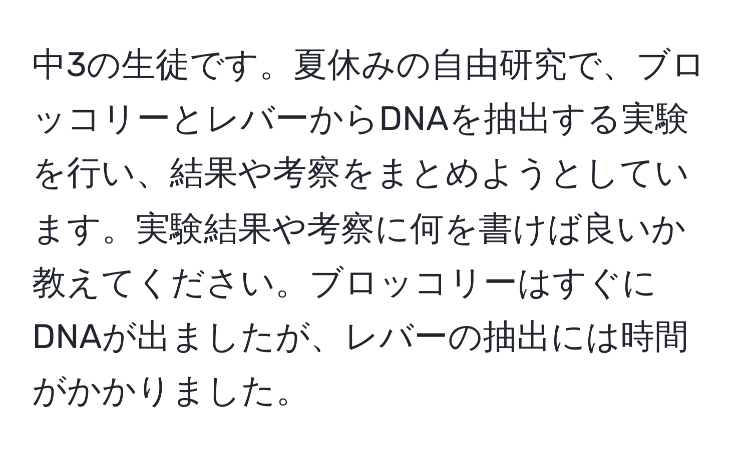 中3の生徒です。夏休みの自由研究で、ブロッコリーとレバーからDNAを抽出する実験を行い、結果や考察をまとめようとしています。実験結果や考察に何を書けば良いか教えてください。ブロッコリーはすぐにDNAが出ましたが、レバーの抽出には時間がかかりました。