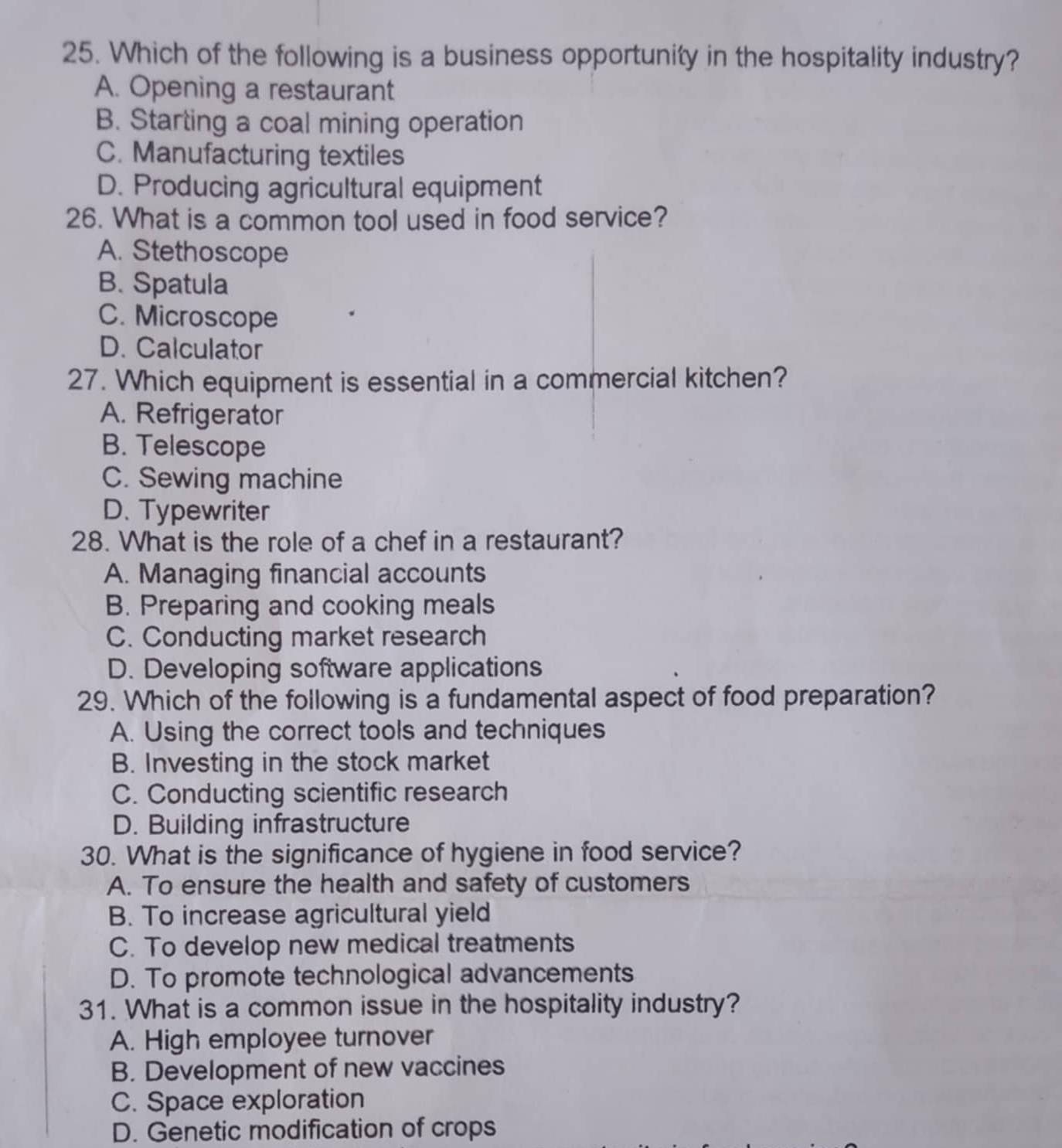 Which of the following is a business opportunity in the hospitality industry?
A. Opening a restaurant
B. Starting a coal mining operation
C. Manufacturing textiles
D. Producing agricultural equipment
26. What is a common tool used in food service?
A. Stethoscope
B. Spatula
C. Microscope
D. Calculator
27. Which equipment is essential in a commercial kitchen?
A. Refrigerator
B. Telescope
C. Sewing machine
D. Typewriter
28. What is the role of a chef in a restaurant?
A. Managing financial accounts
B. Preparing and cooking meals
C. Conducting market research
D. Developing software applications
29. Which of the following is a fundamental aspect of food preparation?
A. Using the correct tools and techniques
B. Investing in the stock market
C. Conducting scientific research
D. Building infrastructure
30. What is the significance of hygiene in food service?
A. To ensure the health and safety of customers
B. To increase agricultural yield
C. To develop new medical treatments
D. To promote technological advancements
31. What is a common issue in the hospitality industry?
A. High employee turnover
B. Development of new vaccines
C. Space exploration
D. Genetic modification of crops