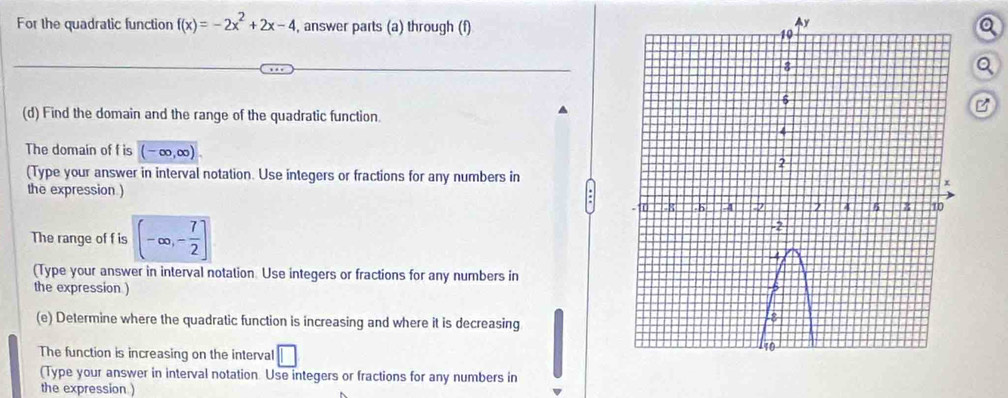 For the quadratic function f(x)=-2x^2+2x-4 , answer parts (a) through (f)a 
Q 
(d) Find the domain and the range of the quadratic function. 
B 
The domain of f is (-∈fty ,∈fty )
(Type your answer in interval notation. Use integers or fractions for any numbers in 
the expression.) 
The range of f is (-∈fty ,- 7/2 ]
(Type your answer in interval notation. Use integers or fractions for any numbers in 
the expression ) 
(e) Determine where the quadratic function is increasing and where it is decreasing 
The function is increasing on the interval □ 
(Type your answer in interval notation. Use integers or fractions for any numbers in 
the expression )