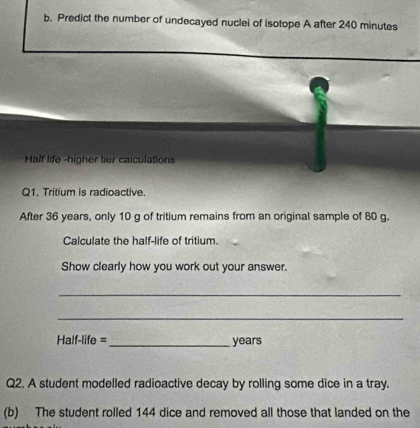 Predict the number of undecayed nuclei of isotope A after 240 minutes
Half life -higher tier calculations 
Q1. Tritium is radioactive. 
After 36 years, only 10 g of tritium remains from an original sample of 80 g. 
Calculate the half-life of tritium. 
Show clearly how you work out your answer. 
_ 
_ 
Half-life = _years 
Q2. A student modelled radioactive decay by rolling some dice in a tray. 
(b) The student rolled 144 dice and removed all those that landed on the