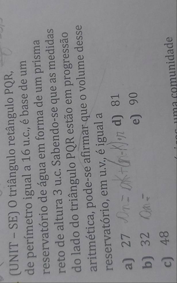 (UNIT - SE) O triângulo retângulo PQR,
de perímetro igual a 16 u.c., é base de um
reservatório de água em forma de um prisma
reto de altura 3 u.c. Sabendo-se que as medidas
do lado do triângulo PQR estão em progressão
aritmética, pode-se afirmar que o volume desse
reservatório, em u.v., é igual a
a) 27 d) 81
b) 32 e) 90
c) 48
um a omunidade