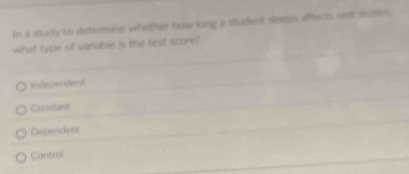 In a study to determine whether how long a student seeps affects lext siiles.
what type of varable is the test score?
Independent
Constant
Dependent
Cantrol