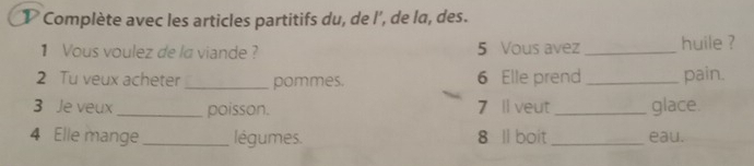 Complète avec les articles partitifs du, de l’, de la, des. 
1 Vous voulez de la viande ? 5 Vous avez_ huile ? 
2 Tu veux acheter _pommes. 6 Elle prend _pain. 
3 Je veux _poisson. 7 ll veut _glace. 
4 Elle mange _légumes. 8 ll boit_ eau.