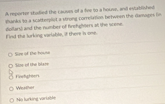 A reporter studied the causes of a fire to a house, and established
thanks to a scatterplot a strong correlation between the damages (in
dollars) and the number of firefighters at the scene.
Find the lurking variable, if there is one.
Size of the house
Size of the blaze
Firenghters
Wealher
No lurking variable