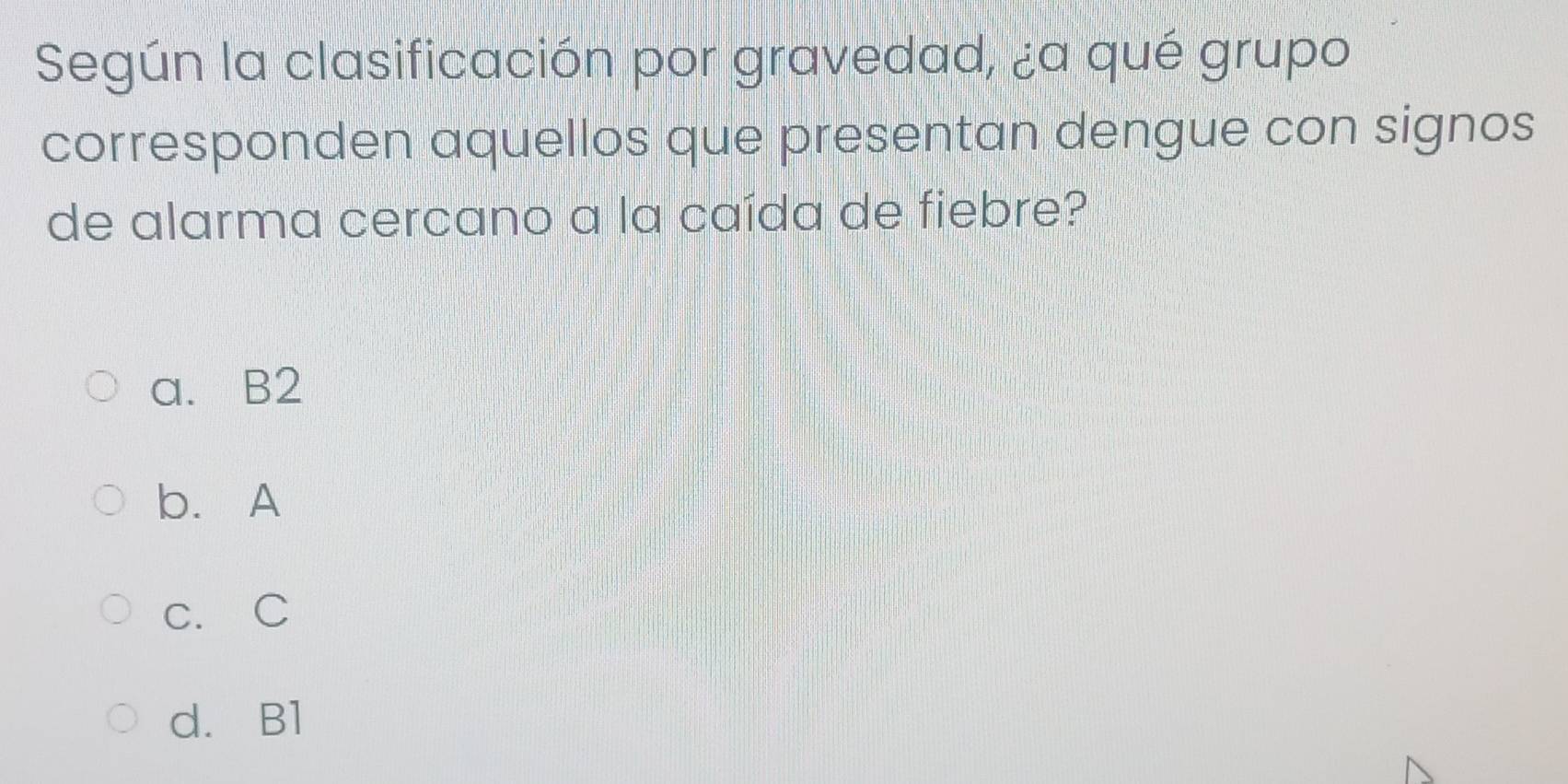 Según la clasificación por gravedad, ¿a qué grupo
corresponden aquellos que presentan dengue con signos
de alarma cercano a la caída de fiebre?
a. B2
b. A
c. C
d. B1