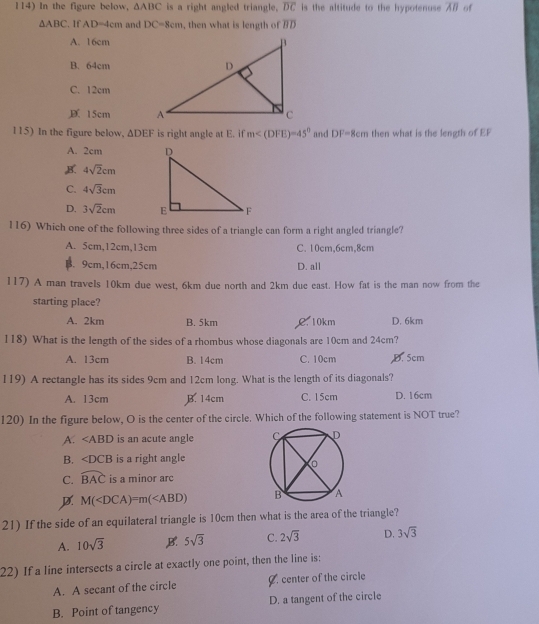 In the figure below, △ ABC is a right angled triangle. overline DC is the altitude to the hypotenuse B of
△ ABC If AD=4cm and DC=8cm , then what is length of a_n
A. 16cm
B. 64cm
C. 12cm
D 15cm
115) In the figure below, △ DEF is right angle at E. if m and DF=8cm then what is the length of EP
A. 2cm
4sqrt(2)cm
C. 4sqrt(3)cm
D. 3sqrt(2)cm
116) Which one of the following three sides of a triangle can form a right angled triangle?
A. 5cm, 12cm, 13cm C. 10cm, 6cm, 8cm
B. 9cm, 16cm, 25cm D. all
117) A man travels 10km due west, 6km due north and 2km due east. How fat is the man now from the
starting place?
A. 2km B. 5km C. 10km D. 6km
118) What is the length of the sides of a rhombus whose diagonals are 10cm and 24cm?
A. 13cm B. 14cm C. 10cm D. 5cm
119) A rectangle has its sides 9cm and 12cm long. What is the length of its diagonals?
A. 13cm B. 14cm C. 15cm D. 16cm
120) In the figure below, O is the center of the circle. Which of the following statement is NOT true?
A. ∠ ABD is an acute angle
B. ∠ DCB is a right angle
C. widehat BAC is a minor arc
D M(
21) If the side of an equilateral triangle is 10cm then what is the area of the triangle?
A. 10sqrt(3) B. 5sqrt(3) C. 2sqrt(3) D. 3sqrt(3)
22) If a line intersects a circle at exactly one point, then the line is;
A. A secant of the circle Ø. center of the circle
B. Point of tangency D. a tangent of the circle