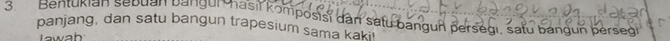 Bentukian sebuan bangun hasil komposisi dar satu bangun persegi, satu bangun perseg 
panjang, dan satu bangun trapesium sama kaki 
Iawah