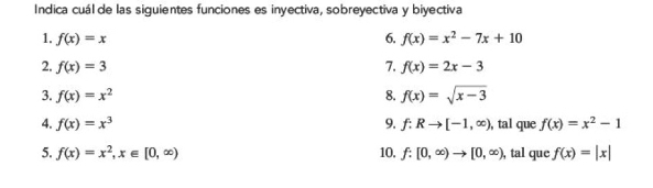 Indica cuál de las siguientes funciones es inyectiva, sobreyectiva y biyectiva 
1. f(x)=x 6. f(x)=x^2-7x+10
2. f(x)=3 7. f(x)=2x-3
3. f(x)=x^2 8. f(x)=sqrt(x-3)
4. f(x)=x^3 9. f:Rto [-1,∈fty ) , tal que f(x)=x^2-1
5. f(x)=x^2, x∈ [0,∈fty ) 10. f:[0,∈fty )to [0,∈fty ) , tal que f(x)=|x|