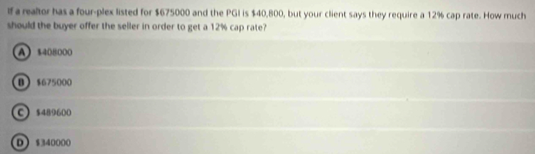 lf a realtor has a four-plex listed for $675000 and the PGI is $40,800, but your client says they require a 12% cap rate. How much
should the buyer offer the seller in order to get a 12% cap rate?
A $408000
B $675000
C $489600
D $340000