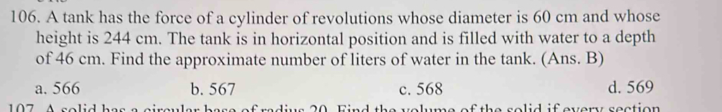 A tank has the force of a cylinder of revolutions whose diameter is 60 cm and whose
height is 244 cm. The tank is in horizontal position and is filled with water to a depth
of 46 cm. Find the approximate number of liters of water in the tank. (Ans. B)
a. 566 b. 567 c. 568 d. 569
7 A solid h of the solid if every section