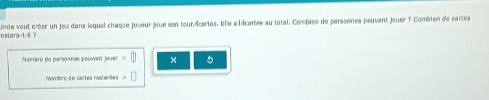 Linda veut créer un jeu dans lequel chaque joueur joue son tour. 4cartes. Elle a14cartes au total. Combien de personnes peuvent jouer ? Combien de cartes 
estera +t-11 7 
Nombre de personnes pouvant jouer × 
Nombre de cartes restantes