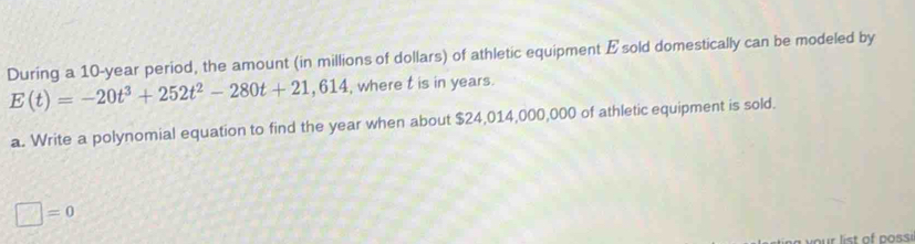 During a 10-year period, the amount (in millions of dollars) of athletic equipment Esold domestically can be modeled by
E(t)=-20t^3+252t^2-280t+21,614 , where t is in years. 
a. Write a polynomial equation to find the year when about $24,014,000,000 of athletic equipment is sold.
□ =0