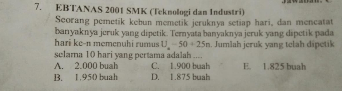 EBTANAS 2001 SMK (Teknologi dan Industri)
Seorang pemetik kebun memetik jeruknya setiap hari, dan mencatat
banyaknya jeruk yang dipetik. Ternyata banyaknya jeruk yang dipetik pada
hari ke-n memenuhi rumus U_n=50+25n. Jumlah jcruk yang telah dipetik
sclama 10 hari yang pertama adalah ....
A. 2.000 buah C. 1.900 buah E. 1.825 buah
B. 1.950 buah D. 1.875 buah