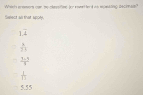 Which answers can be classified (or rewritten) as repeating decimals?
Select all that apply,
1.overline 4
 8/2· 5 
 (3+5)/9 
 1/11 
5.55