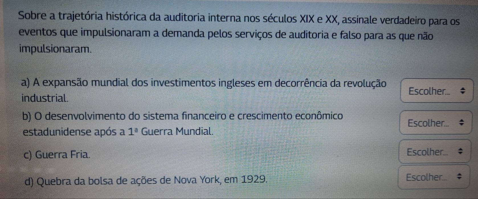 Sobre a trajetória histórica da auditoria interna nos séculos XIX e XX, assinale verdadeiro para os
eventos que impulsionaram a demanda pelos serviços de auditoria e falso para as que não
impulsionaram.
a) A expansão mundial dos investimentos ingleses em decorrência da revolução
Escolher
industrial.
b) O desenvolvimento do sistema financeiro e crescimento econômico
Escolher..
estadunidense após a 1^a Guerra Mundial.
c) Guerra Fria. Escolher...
d) Quebra da bolsa de ações de Nova York, em 1929. Escolher...