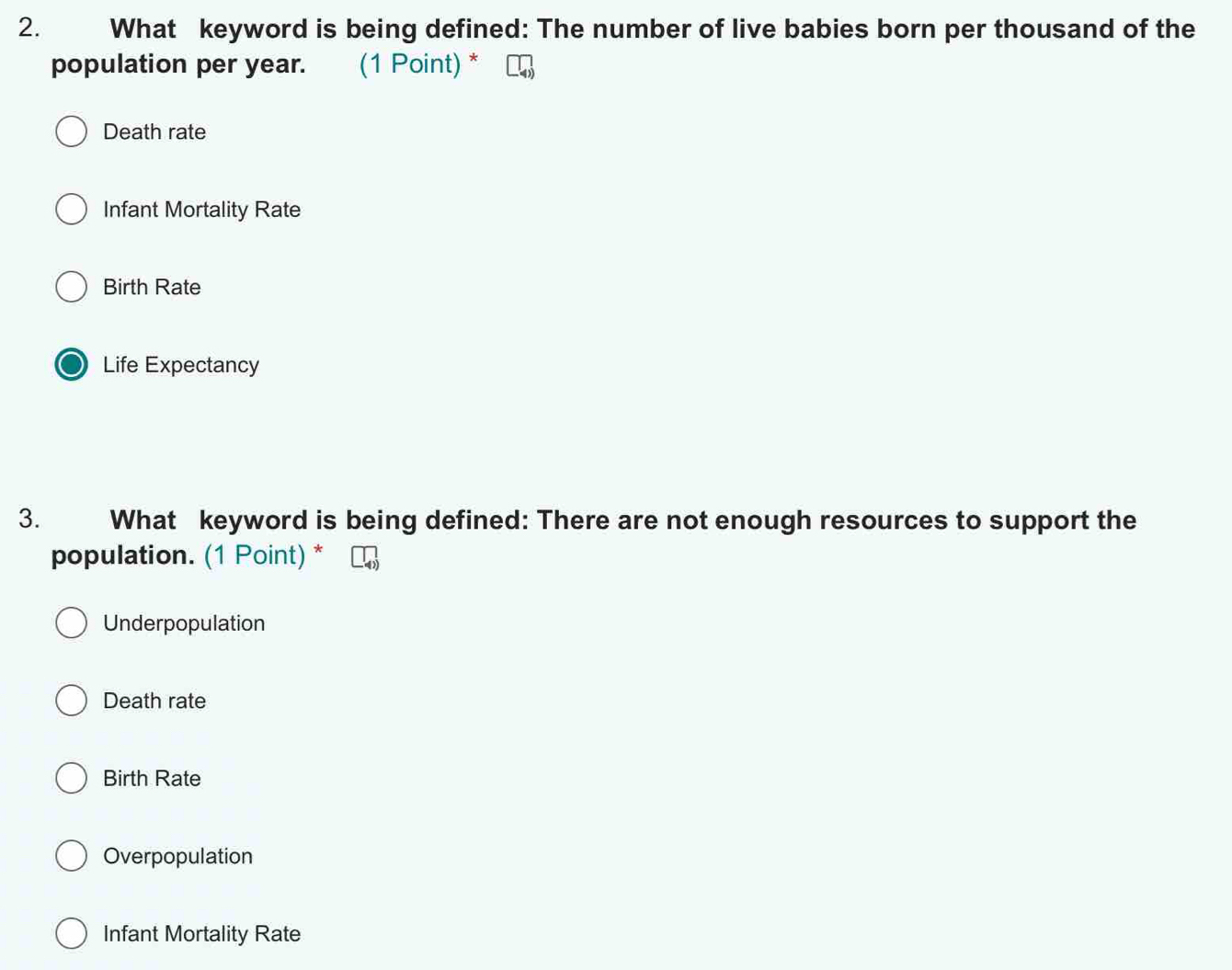 What keyword is being defined: The number of live babies born per thousand of the
population per year. (1 Point) *
Death rate
Infant Mortality Rate
Birth Rate
Life Expectancy
3. What keyword is being defined: There are not enough resources to support the
population. (1 Point) *
Underpopulation
Death rate
Birth Rate
Overpopulation
Infant Mortality Rate