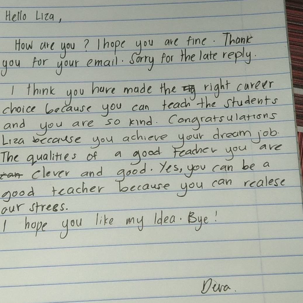 Hello Liza, 
How are you? I hope you are fine. Thank 
you for your email. Sorry for the late reply. 
I think you have made the right career 
choice because you can teach the students 
and you are so kind. Congratsulations 
Liza because you achieve your dream job 
The qualities of a good Feacher you are 
clever and good. Yes, you can be a 
good teacher because you can realese 
our strees. 
I hope you like my idea. Bye! 
Dira.