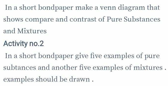 In a short bondpaper make a venn diagram that 
shows compare and contrast of Pure Substances 
and Mixtures 
Activity no.2 
In a short bondpaper give five examples of pure 
subtances and another five examples of mixtures . 
examples should be drawn .