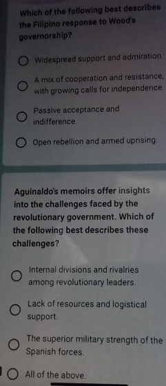 Which of the following best describes
the Filipino response to Wood's
governorship?
Widespread support and admiration.
A mix of cooperation and resistance,
with growing calls for independence.
Passive acceptance and
indifference
Open rebellion and armed uprising
Aguinaldo's memoirs offer insights
into the challenges faced by the
revolutionary government. Which of
the following best describes these
challenges?
Internal divisions and rivalries
among revolutionary leaders.
Lack of resources and logistical
support
The superior military strength of the
Spanish forces.
All of the above