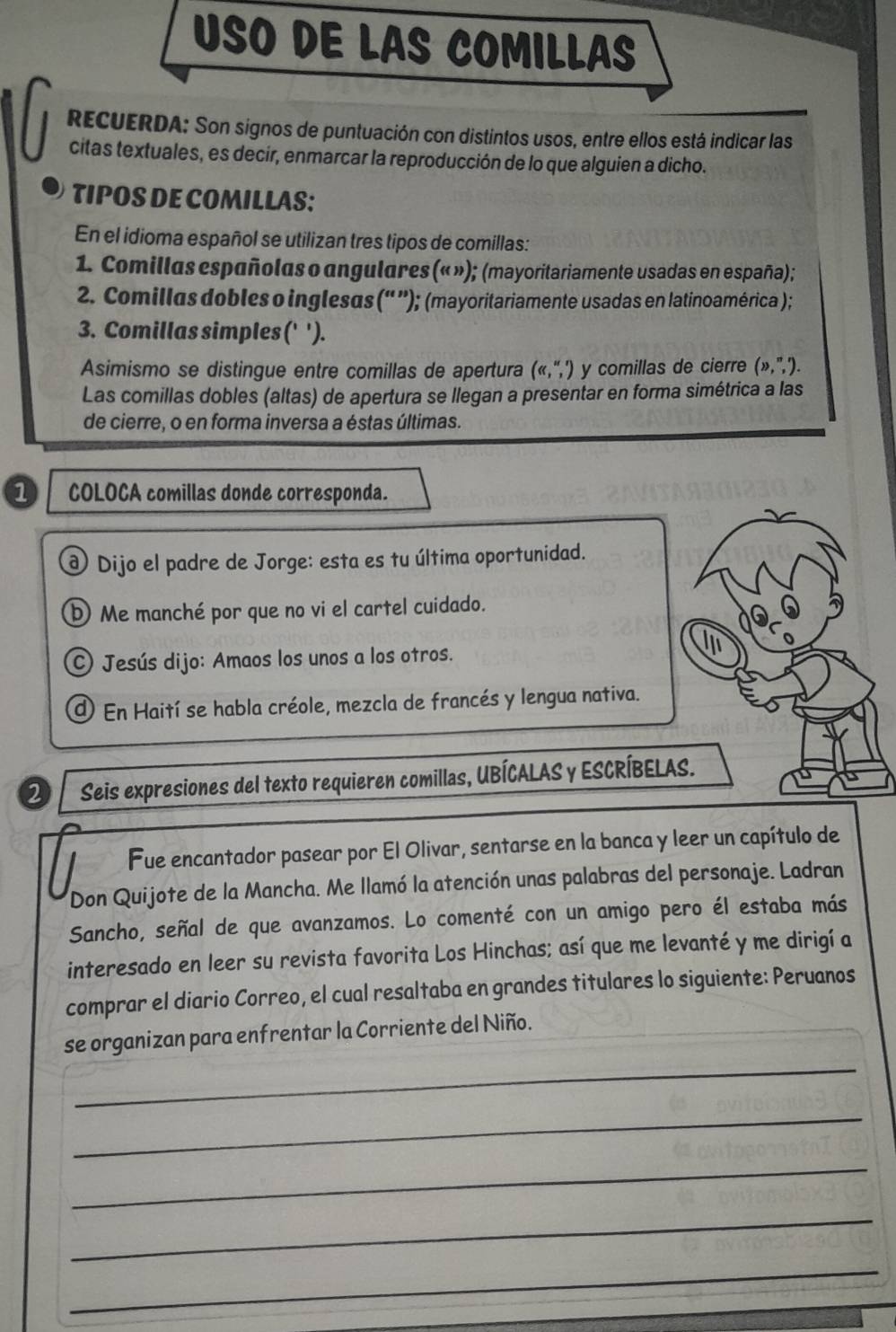 USO DE LAS COMILLAS
RECUERDA: Son signos de puntuación con distintos usos, entre ellos está indicar las
citas textuales, es decir, enmarcar la reproducción de lo que alguien a dicho.
TIPOS DE COMILLAS:
En el idioma español se utilizan tres tipos de comillas:
1. Comillas españolas o angulares (« »); (mayoritariamente usadas en españa);
2. Comillas dobles o inglesas ('' ''); (mayoritariamente usadas en latinoamérica ) ;
3. Comillas simples (' ').
Asimismo se distingue entre comillas de apertura (ll ,'',') y comillas de cierre (lambda ,^n,^n).
Las comillas dobles (altas) de apertura se llegan a presentar en forma simétrica a las
de cierre, o en forma inversa a éstas últimas.
COLOCA comillas donde corresponda.
d Dijo el padre de Jorge: esta es tu última oportunidad.
D Me manché por que no vi el cartel cuidado.
) Jesús dijo: Amaos los unos a los otros.
O En Haití se habla créole, mezcla de francés y lengua nativa.
2 Seis expresiones del texto requieren comillas, UBÍCALAS y ESCRÍBELAS.
Fue encantador pasear por El Olivar, sentarse en la banca y leer un capítulo de
Don Quijote de la Mancha. Me llamó la atención unas palabras del personaje. Ladran
Sancho, señal de que avanzamos. Lo comenté con un amigo pero él estaba más
interesado en leer su revista favorita Los Hinchas; así que me levanté y me dirigí a
comprar el diario Correo, el cual resaltaba en grandes titulares lo siguiente: Peruanos
_
se organizan para enfrentar la Corriente del Niño.
_
_
_
_