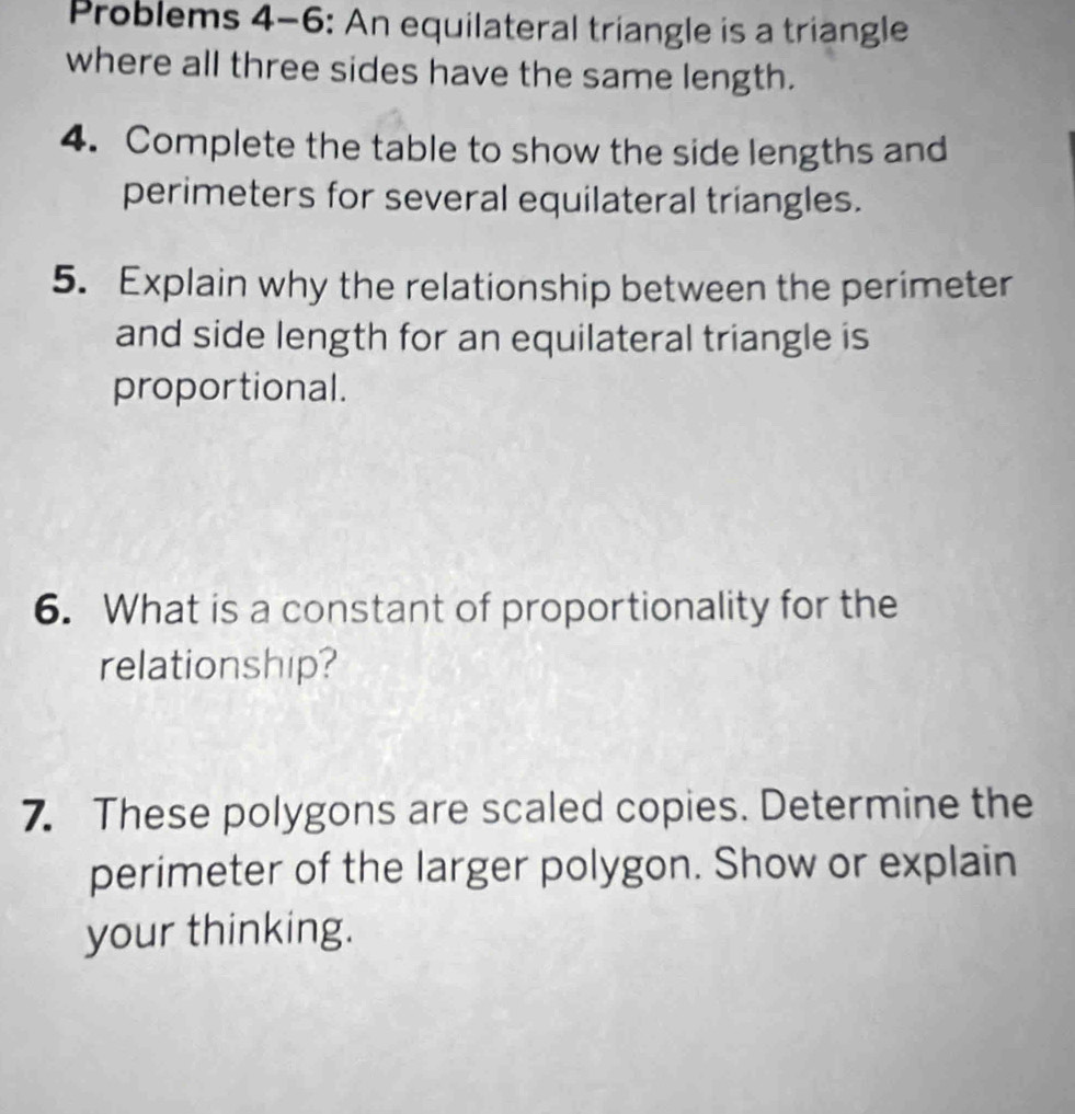 Problems 4-6: An equilateral triangle is a triangle 
where all three sides have the same length. 
4. Complete the table to show the side lengths and 
perimeters for several equilateral triangles. 
5. Explain why the relationship between the perimeter 
and side length for an equilateral triangle is 
proportional. 
6. What is a constant of proportionality for the 
relationship? 
7. These polygons are scaled copies. Determine the 
perimeter of the larger polygon. Show or explain 
your thinking.