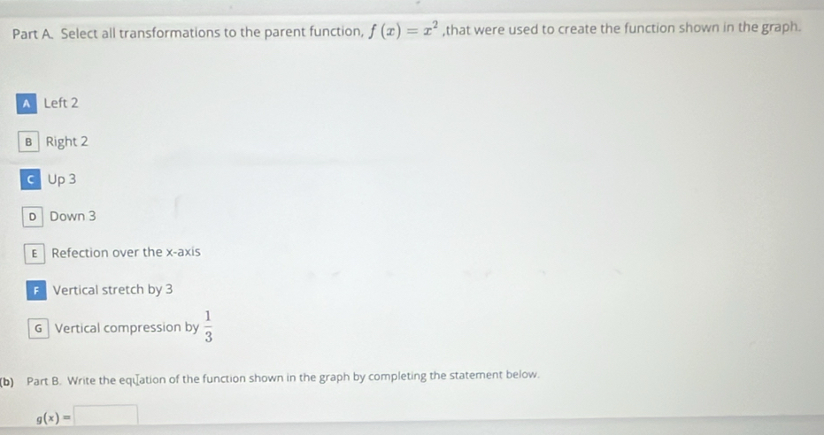 Select all transformations to the parent function, f(x)=x^2 ,that were used to create the function shown in the graph.
A Left 2
B Right 2
c Up3
D Down 3
E Refection over the x-axis
Vertical stretch by 3
G Vertical compression by  1/3 
(b) Part B. Write the equation of the function shown in the graph by completing the statement below.
g(x)=□