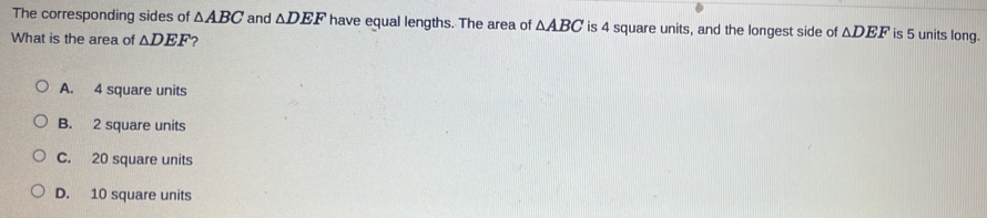 The corresponding sides of △ ABC and △ DEF have equal lengths. The area of △ ABC is 4 square units, and the longest side of △ DEF is 5 units long.
What is the area of △ DEF 2
A. 4 square units
B. 2 square units
C. 20 square units
D. 10 square units