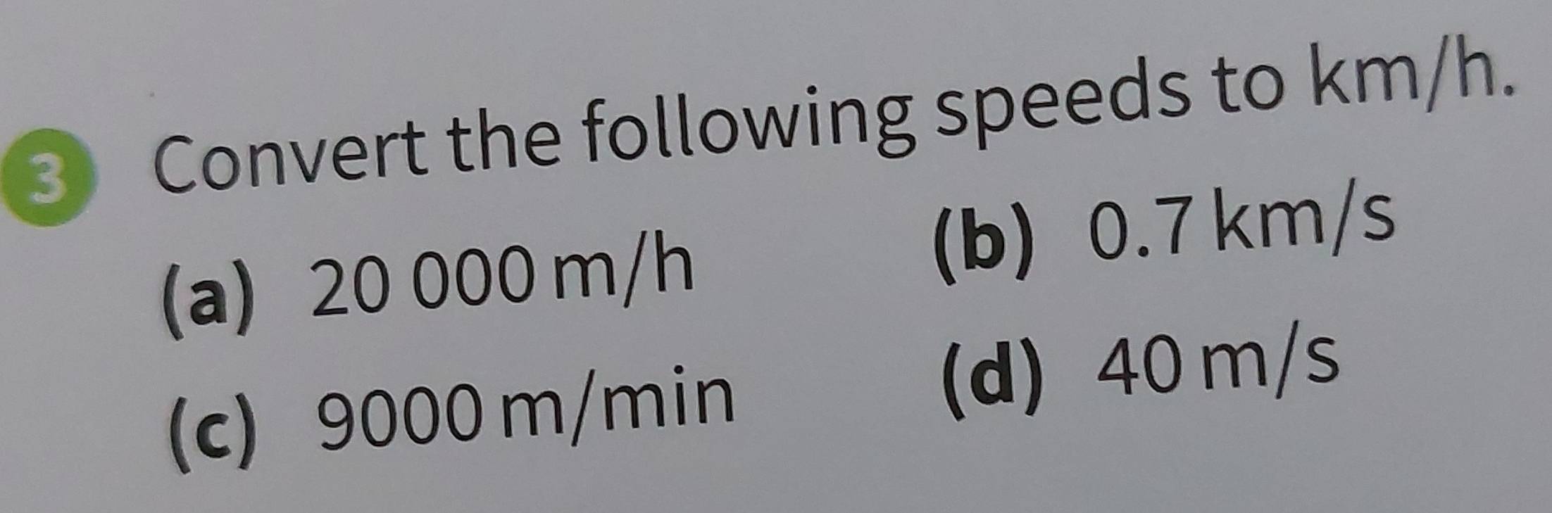 Convert the following speeds to km/h.
(a) 20 000 m/h (b) 0.7 km/s
(c) 9000 m/min (d) 40 m/s