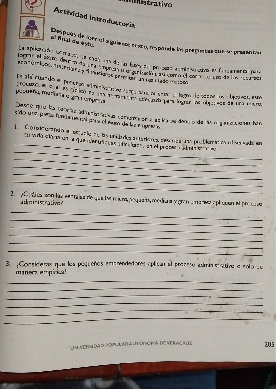 minístrativo 
Actividad introductoria 
al final de éste. 
Después de leer el siguiente texto, responde las preguntas que se presentan 
La aplicación correcta de cada una de las fases del proceso administrativo es fundamental para 
lograr el éxito dentro de una empresa u organización, así como el correcto uso de los recursos 
económicos, materiales y financieros permiten un resultado exitoso 
Es ahí cuando el proceso administrativo surge para orientar el logro de todos los objetivos, este 
proceso, el cual es cíclico es una herramienta adecuada para lograr los objetivos de una micro, 
pequeña, mediana o gran empresa. 
Desde que las teorías administrativas comenzaron a aplicarse dentro de las organizaciones han 
sido una pieza fundamental para el éxito de las empresas. 
_ 
1. Considerando el estudio de las unidades anteriores, describe una problemática observada en 
_ 
tu vida diaria en la que identifíques dificultades en el proceso administrativo. 
_ 
_ 
_ 
_ 
2. ¿Cuáles son las ventajas de que las micro, pequeña, mediana y gran empresa apliquen el proceso 
administrativo? 
_ 
_ 
_ 
_ 
_ 
_ 
3. ¿Consideras que los pequeños emprendedores aplican el proceso administrativo o solo de 
manera empírica? 
_ 
_ 
_ 
_ 
_ 
_ 
UNIVERSIDAD POPULAR AUTÓNOMA DE VERACRUZ 
205