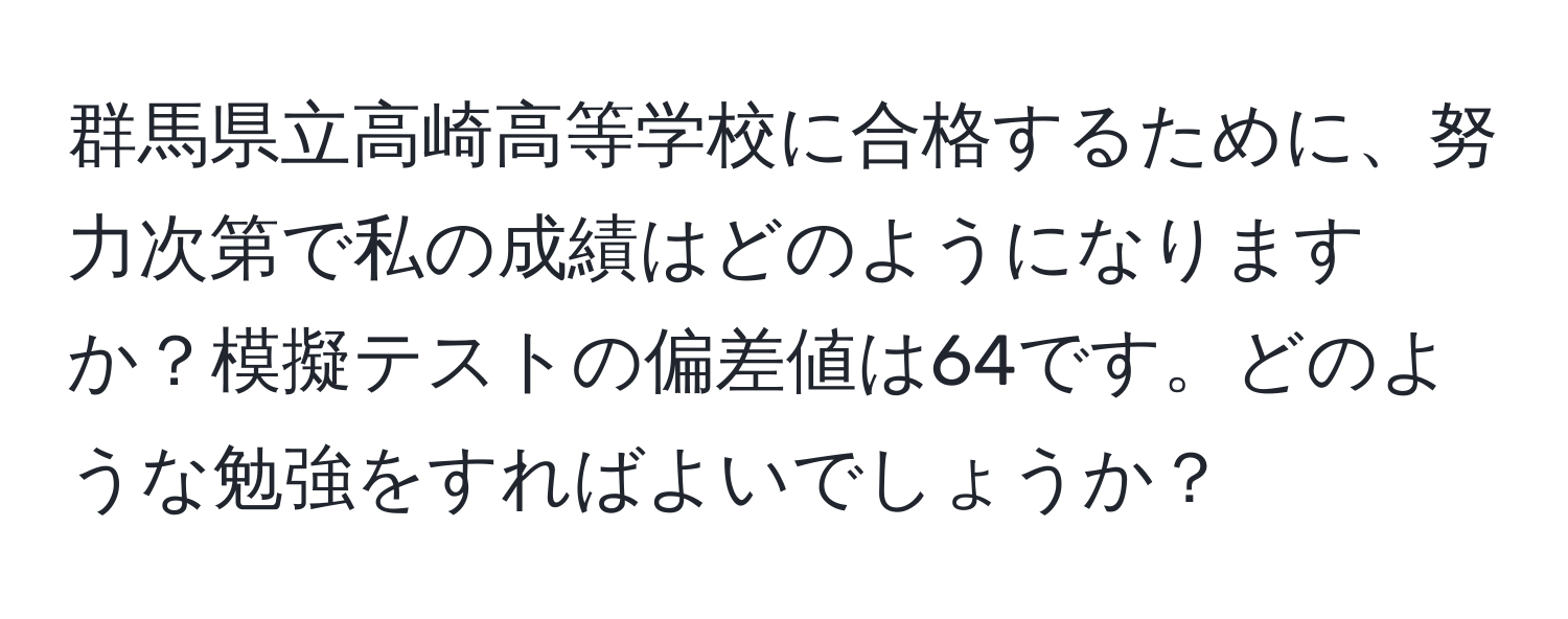 群馬県立高崎高等学校に合格するために、努力次第で私の成績はどのようになりますか？模擬テストの偏差値は64です。どのような勉強をすればよいでしょうか？