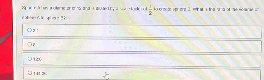 Sphere A has a diameter of 12 and is dilated by a scale factor of  1/2  to create sphere B. What is the ratio of the volume of
sphere A to sphere B?
2:1
8:1
12:6
144:36