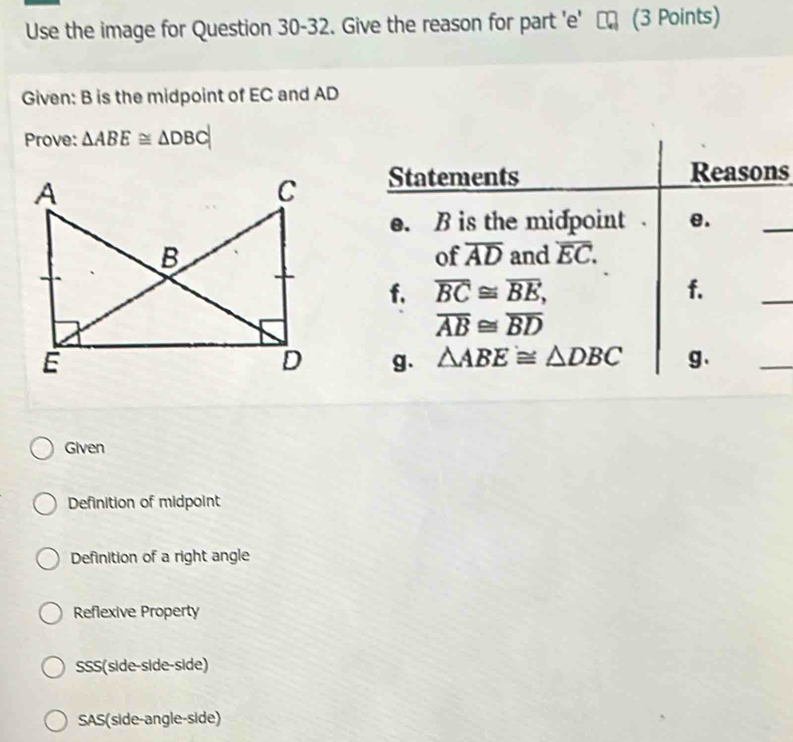 Use the image for Question 30-32. Give the reason for part 'e' τ (3 Points)
Given: B is the midpoint of EC and AD
Prove: △ ABE≌ △ DBC
Statements Reasons
e. B is the midpoint . e.
_
and overline EC. 
of overline AD
f. overline BC≌ overline BE, f.
_
overline AB≌ overline BD
g. △ ABE≌ △ DBC g.
_
Given
Definition of midpoint
Definition of a right angle
Reflexive Property
SSS(side-side-side)
SAS(side-angle-side)