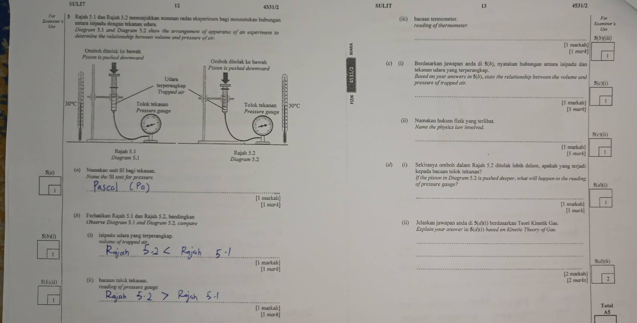 SULIT SULIT 13 4531/2
12
4531/2
For  5 Rajah 5.1 dan Rajah 5.2 menunjukkan susunan radas eksperimen bagi menentukan hubungan (iii) bacaan termometer. Examiner's For
Examiner 's antara isipadu dengan tekanan udara. reading of thermometer.
₹Use
Diagram 5.1 and Diagram 5.2 show the arrangement of apparatus of an experiment to _5(b)(iii)
determine the relationship between volume and pressure of air.
[1 markah]
[1 mark]
1
(c) (i) Berdasarkan jawapan anda di 5(h), nyatakan hubungan antara isipadu dan
tekanan udara yang terperangkap.
5(c)(i)
B
Based on your answers in 5(b), state the relationship between the volume and
pressure of trapped air.
~
_
[1 markah] 1
[1 mark]
(ii) Namakan hukum fizik yang terlibat.
Name the physics law involved
_
5(c)(ii)
[1 markah]
[1 mark]
Diagram 5.1 Diagram 5.2
(d) (i) Sekiranya omboh dalam Rajah 5.2 ditolak lebih dalam, apakah yang terjadi
5(a)
(α) Namakan unit SI bagi tekanan. kepada bacaan tolok tekanan?
Name the SI unit for pressure. If the piston in Diagram 5.2 is pushed deeper, what will happen to the reading
_
of pressure gauge? 5(d)(i)
[1 markah]
_
[1 mark] [1 markah] 1
mark
(b) Ferhatikan Rajah 5.1 dan Rajah 5.2, bandingkan
Observe Diagram 5.1 and Diagram 5.2, compare (ii) Jelaskan jawapan anda di 5(d)(i) berdasarkan Teori Kinetik Gas.
Explain your answer in 5(d)(i) based on Kinetic Theory of Gas.
_
5(b)(i) (i) isipadu udara yang terperangkap.
volume of trapped ail
__
[l markah] 5(d)(i)
[1 mark]
_
[2 markah]
5(b)(ii) (ii) bacaan tolck tekanan. [2 marks] 2
reading of pressure gauge
1
_
[1 markah] Total
[1 mark]
A5