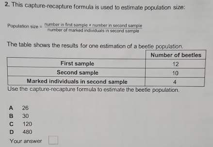 This capture-recapture formula is used to estimate population size:
Population size = 'Huheor of Maro ndivauate s econa smpe'e
The table shows the results for one estimation of a beetle population.
Use the capture-recapture formula to estimate the beetle population.
A 26
B 30
C 120
D 480
Your answer