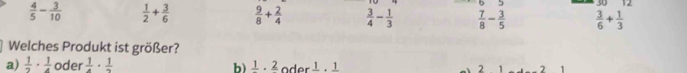  4/5 - 3/10   1/2 + 3/6   9/8 + 2/4   3/4 - 1/3   7/8 - 3/5   3/6 + 1/3 
Welches Produkt ist größer?
a)  1/2 ·  1/4  oder  1/4 ·  1/2  b) frac 1· frac 2 l 1 2 2