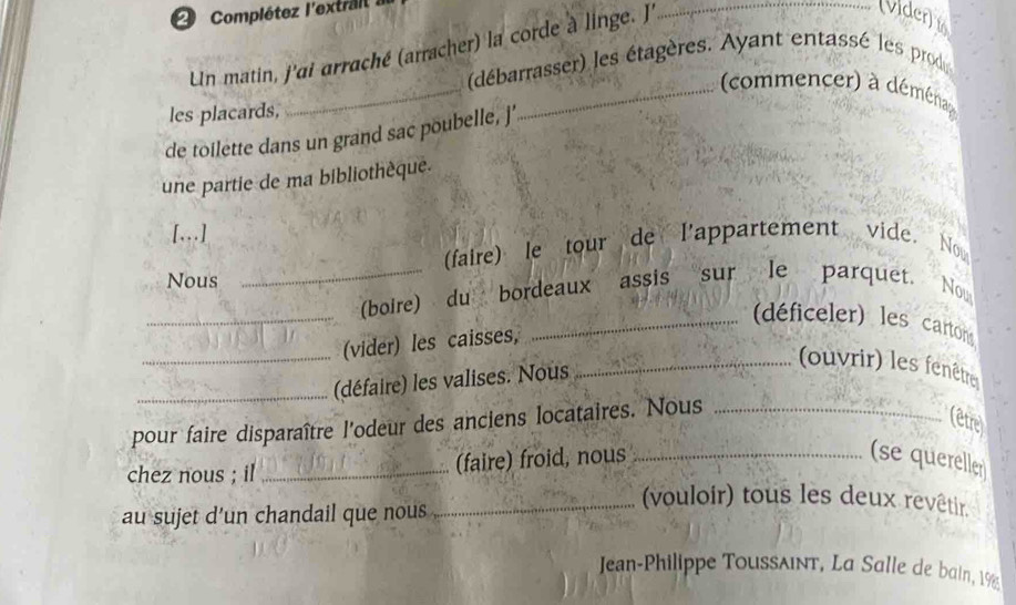 Complétez l'extrail a 
Un matin, j'ai arraché (arracher) la corde à linge. J 
_(vider) 
_ 
(débarrasser) les étagères. Ayant entassé les prod 
_ commencer) à déména 
les placards, 
de toilette dans un grand sac poubelle, ]' 
une partie de ma bibliothèque. 
[….] 
(faire) le tour de l'appartement vide. Now 
Nous 
_ 
_(boire) du bordeaux assis sur le parquet. No 
_(déficeler) les cartons 
_(vider) les caisses, 
_(défaire) les valises. Nous 
_(ouvrir) les fenêtre 
pour faire disparaître l'odeur des anciens locataires. Nous_ 
(être 
chez nous ; il _(faire) froid, nous_ 
(se quereller 
au sujet d’un chandail que nous 
_(vouloir) tous les deux revêtir. 
Jean-Philippe Toussλint, La Salle de bain, 1