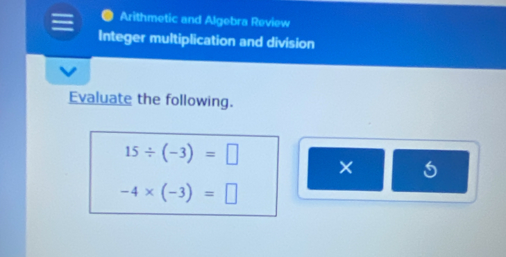 Arithmetic and Algebra Review 
Integer multiplication and division 
Evaluate the following.
15/ (-3)=□
×
-4* (-3)=□