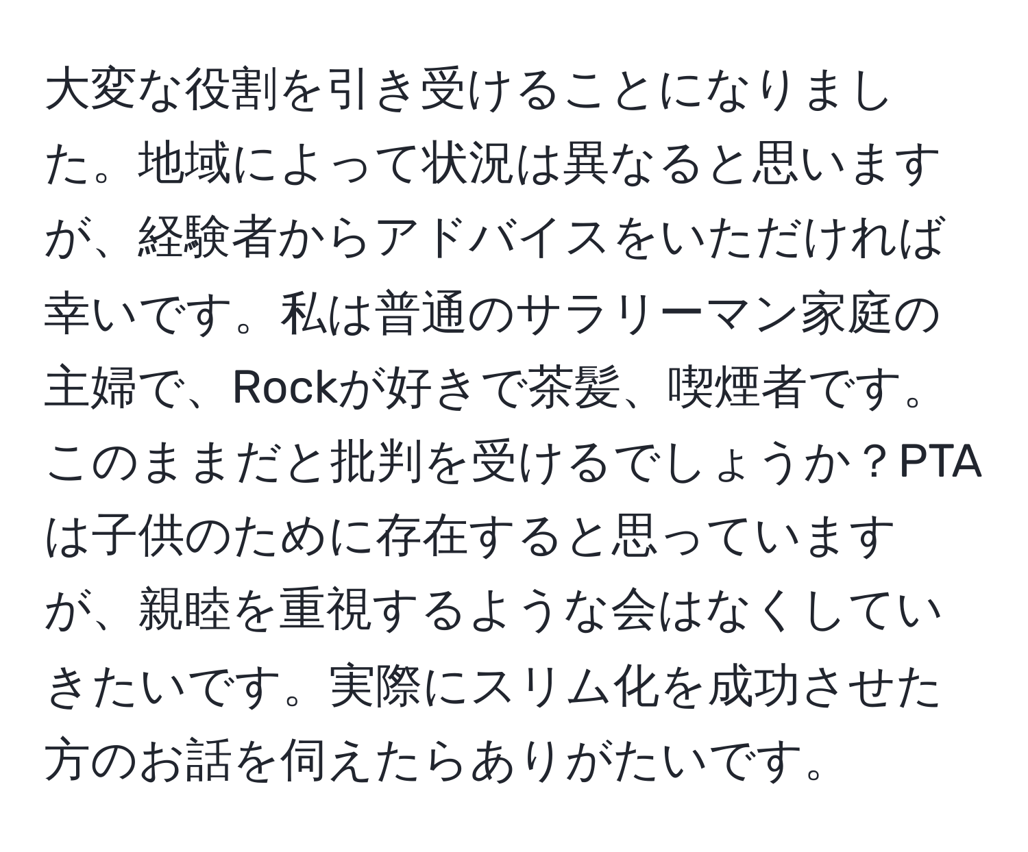 大変な役割を引き受けることになりました。地域によって状況は異なると思いますが、経験者からアドバイスをいただければ幸いです。私は普通のサラリーマン家庭の主婦で、Rockが好きで茶髪、喫煙者です。このままだと批判を受けるでしょうか？PTAは子供のために存在すると思っていますが、親睦を重視するような会はなくしていきたいです。実際にスリム化を成功させた方のお話を伺えたらありがたいです。