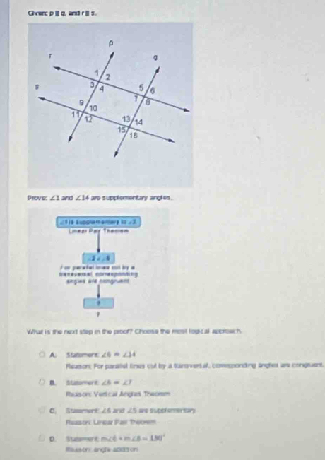 Gverc p | q, and r | s.
Prearg ∠ 1 and ∠ 14 are supplementary angles .
1a∠ 2
Linear Par Thecism
-2x=4
i c gerw fal oe suh by a 
ereveral nomegontn 
segles are congruess
What is the next step in the proof? Choose the mosl logical approach.
A. Statomers ∠ 6=∠ 14
Peason: For paratial lines out by a tunsverial, comesponding anghes are congeaent.
B. Statomert ∠ 6=∠ 7
Raason: Vertical Angles Theorem
C. Stassment ∠ 6 and ∠ 5 are suppl ementary
Reason Lincar Pasi Theorsm
D. Staament m∠ 6 m∠ B=130°
Rausons angle a093 on