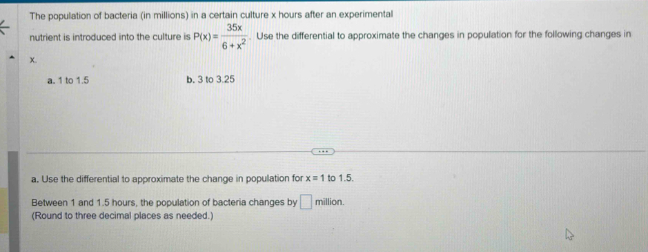 The population of bacteria (in millions) in a certain culture x hours after an experimental 
nutrient is introduced into the culture is P(x)= 35x/6+x^2 . Use the differential to approximate the changes in population for the following changes in
x. 
a. 1 to 1.5 b. 3 to 3.25
a. Use the differential to approximate the change in population for x=1 to 1.5. 
Between 1 and 1.5 hours, the population of bacteria changes by □ million. 
(Round to three decimal places as needed.)