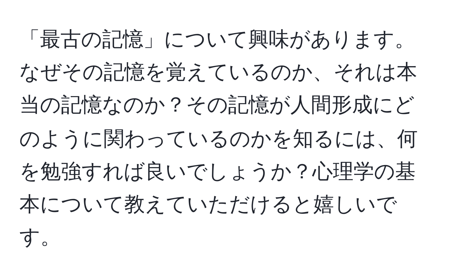 「最古の記憶」について興味があります。なぜその記憶を覚えているのか、それは本当の記憶なのか？その記憶が人間形成にどのように関わっているのかを知るには、何を勉強すれば良いでしょうか？心理学の基本について教えていただけると嬉しいです。