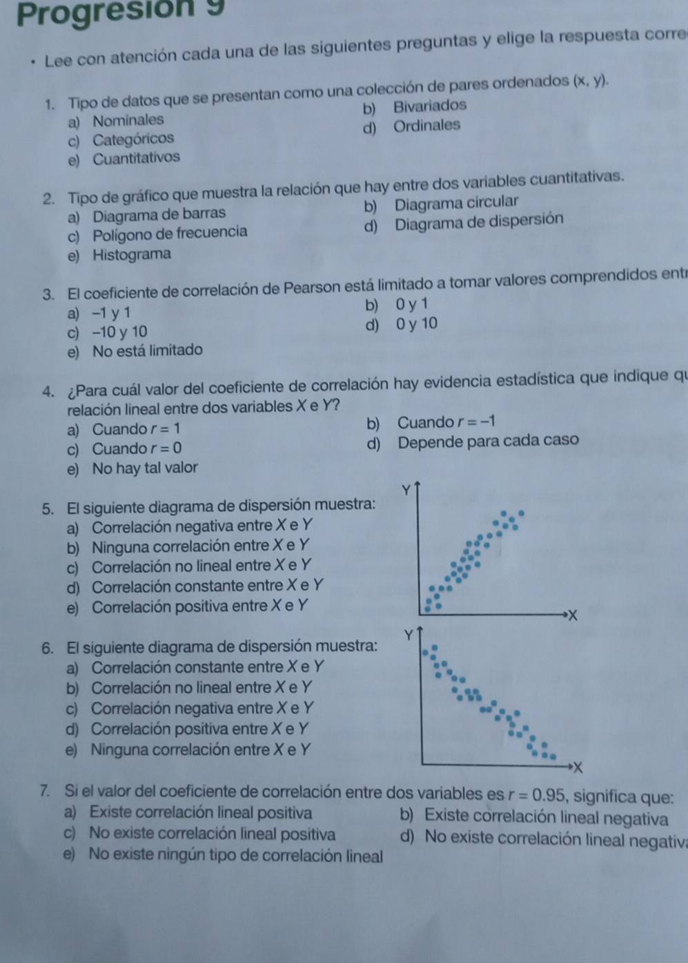 Progresión 9
Lee con atención cada una de las siguientes preguntas y elige la respuesta corre
1. Tipo de datos que se presentan como una colección de pares ordenados (x,y).
a) Nominales b) Bivariados
c) Categóricos d) Ordinales
e) Cuantitativos
2. Tipo de gráfico que muestra la relación que hay entre dos variables cuantitativas.
a) Diagrama de barras b) Diagrama circular
c) Polígono de frecuencia d) Diagrama de dispersión
e) Histograma
3. El coeficiente de correlación de Pearson está limitado a tomar valores comprendidos entr
a) -1 y 1 b) 0 y 1
c) -10 y 10 d) 0 y 10
e) No está limitado
4. ¿Para cuál valor del coeficiente de correlación hay evidencia estadística que indique qu
relación lineal entre dos variables X e Y?
a) Cuando r=1 b) Cuando r=-1
c) Cuando r=0 d) Depende para cada caso
e) No hay tal valor
Y
5. El siguiente diagrama de dispersión muestra:
a) Correlación negativa entre X e Y
b) Ninguna correlación entre X e Y
c) Correlación no lineal entre X e Y
d) Correlación constante entre X e Y
e) Correlación positiva entre X e Y
X
Y
6. El siguiente diagrama de dispersión muestra:
a) Correlación constante entre X e Y
b) Correlación no lineal entre X e Y
c) Correlación negativa entre X e Y
d) Correlación positiva entre X e Y
e) Ninguna correlación entre X e Y
X
7. Si el valor del coeficiente de correlación entre dos variables es r=0.95 , significa que:
a) Existe correlación lineal positiva b) Existe correlación lineal negativa
c) No existe correlación lineal positiva d) No existe correlación lineal negativa
e) No existe ningún tipo de correlación lineal