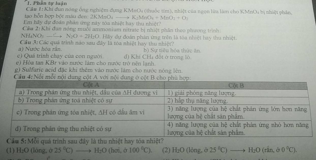 Phần tự luận
Câu 1:Khi đun nóng ống nghiệm đựng KMnO₄ (thuốc tím), nhiệt của ngọn lửa làm cho KMnO₄ bị nhiệt phân,
tạo hỗn hợp bột màu đen: 2KMnO4 K_2MnO_4+MnO_2+O_2
Em hãy dự đoán phản ứng này tỏa nhiệt hay thu nhiệt?
Câu 2:Khi đun nóng muối ammonium nitrate bị nhiệt phân theo phương trình:
NH4NO3 —— N_2O+2H_2O Hãy dự đoán phản ứng trên là tỏa nhiệt hay thu nhiệt.
Câu 3: Các quá trình nào sau đây là tỏa nhiệt hay thu nhiệt?
a) Nước hóa răn. b) Sự tiêu hóa thức ăn.
c) Quá trình chạy của con người. d) Khí CH₄ đốt ở trong lò.
e) Hòa tan KBr vào nước làm cho nước trở nên lạnh.
g) Sulfuric acid đặc khi thêm vào nước làm cho nước nóng lên.
Câu 4:Nối mỗi nội dung cột A với nội dun
ỗi quá trình sau đây là thu nhiệt hay tỏ
(1) H_2O (lỏng, ở 25°C)to H_2O (hơi, ở 100°C). (2) H_2O (lòng, ở 25°C)to H_2O(rdot an,delta 0°C).