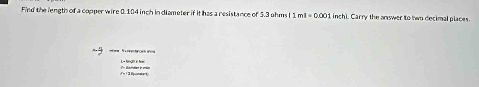 Find the length of a copper wire 0.104 inch in diameter if it has a resistance of 5.3 ohms (1mil=0.001inch). Carry the answer to two decimal places. 
where R= resistance in ohms
L- longth in feet
d'= diameter in mils
A= 10.3 (constart)